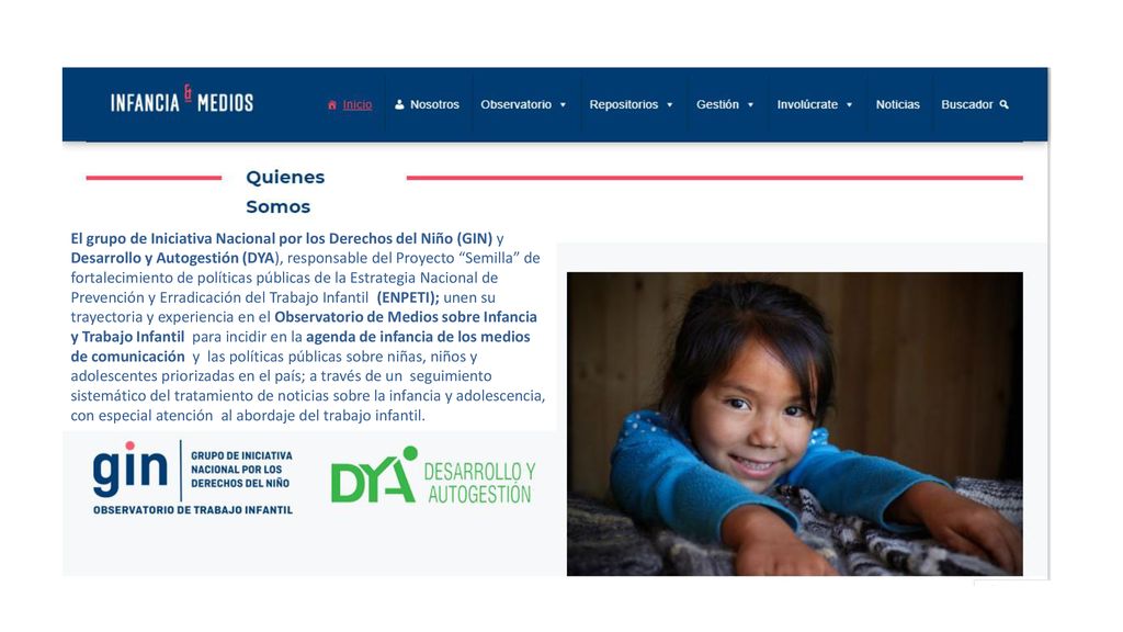 El grupo de Iniciativa Nacional por los Derechos del Niño (GIN) y Desarrollo y Autogestión (DYA), responsable del Proyecto Semilla de fortalecimiento de políticas públicas de la Estrategia Nacional de Prevención y Erradicación del Trabajo Infantil (ENPETI); unen su trayectoria y experiencia en el Observatorio de Medios sobre Infancia y Trabajo Infantil para incidir en la agenda de infancia de los medios de comunicación y las políticas públicas sobre niñas, niños y adolescentes priorizadas en el país; a través de un seguimiento sistemático del tratamiento de noticias sobre la infancia y adolescencia, con especial atención al abordaje del trabajo infantil.