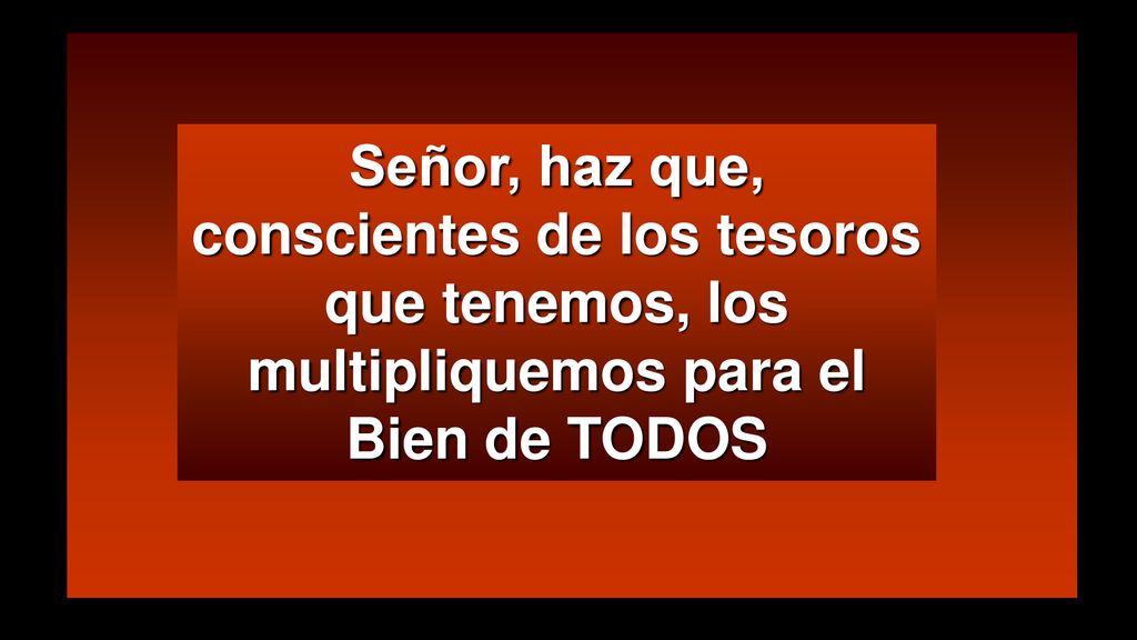 Señor, haz que, conscientes de los tesoros que tenemos, los multipliquemos para el Bien de TODOS