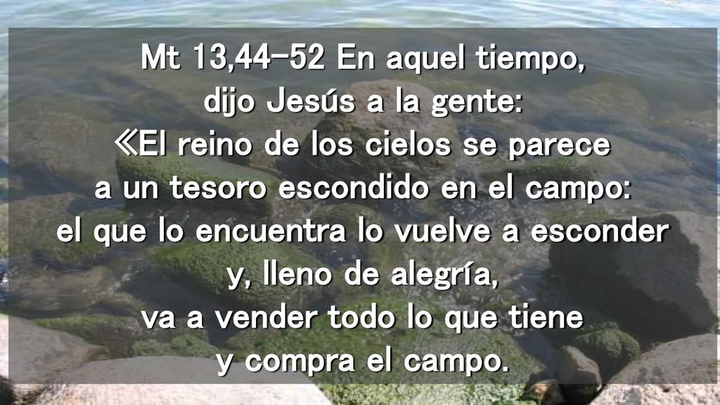 Mt 13,44-52 En aquel tiempo, dijo Jesús a la gente: «El reino de los cielos se parece a un tesoro escondido en el campo: el que lo encuentra lo vuelve a esconder y, lleno de alegría, va a vender todo lo que tiene y compra el campo.
