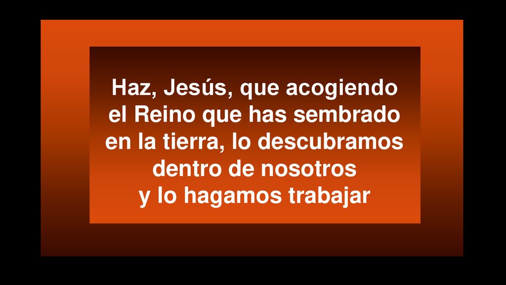 Haz, Jesús, que acogiendo el Reino que has sembrado en la tierra, lo descubramos dentro de nosotros y lo hagamos trabajar