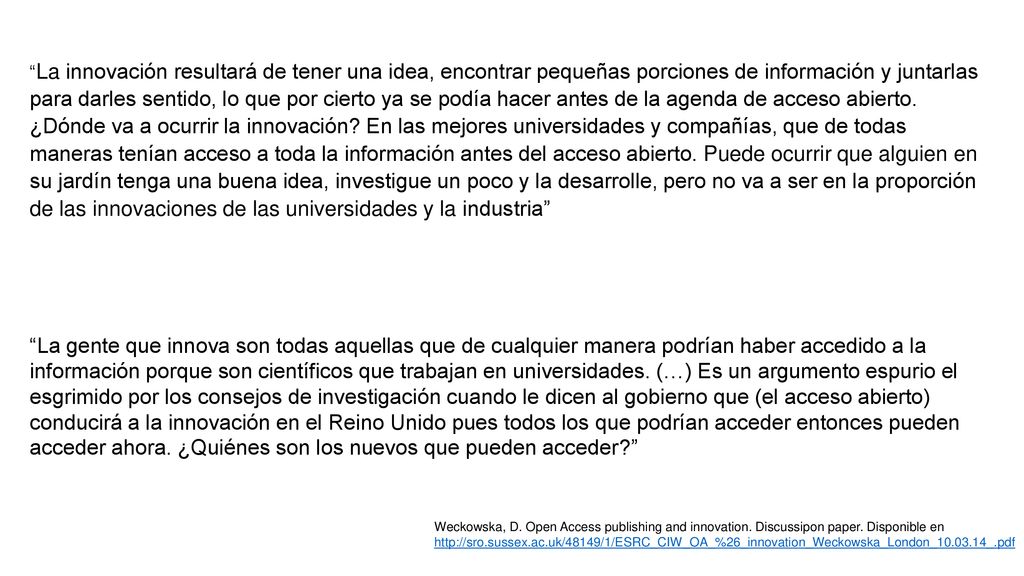 La innovación resultará de tener una idea, encontrar pequeñas porciones de información y juntarlas para darles sentido, lo que por cierto ya se podía hacer antes de la agenda de acceso abierto. ¿Dónde va a ocurrir la innovación En las mejores universidades y compañías, que de todas maneras tenían acceso a toda la información antes del acceso abierto. Puede ocurrir que alguien en su jardín tenga una buena idea, investigue un poco y la desarrolle, pero no va a ser en la proporción de las innovaciones de las universidades y la industria