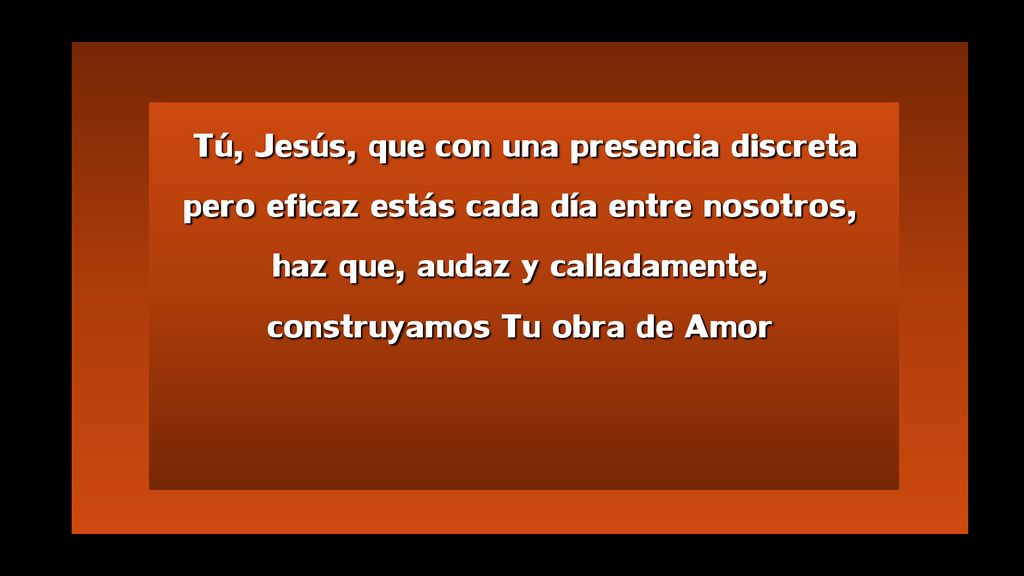 Tú, Jesús, que con una presencia discreta pero eficaz estás cada día entre nosotros, haz que, audaz y calladamente, construyamos Tu obra de Amor