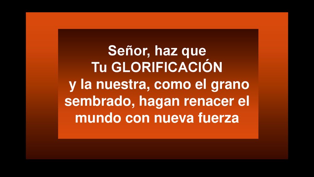 Señor, haz que Tu GLORIFICACIÓN y la nuestra, como el grano sembrado, hagan renacer el mundo con nueva fuerza