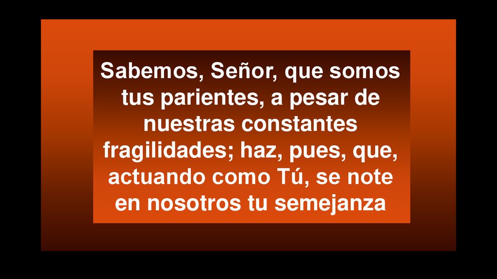 Sabemos, Señor, que somos tus parientes, a pesar de nuestras constantes fragilidades; haz, pues, que, actuando como Tú, se note en nosotros tu semejanza