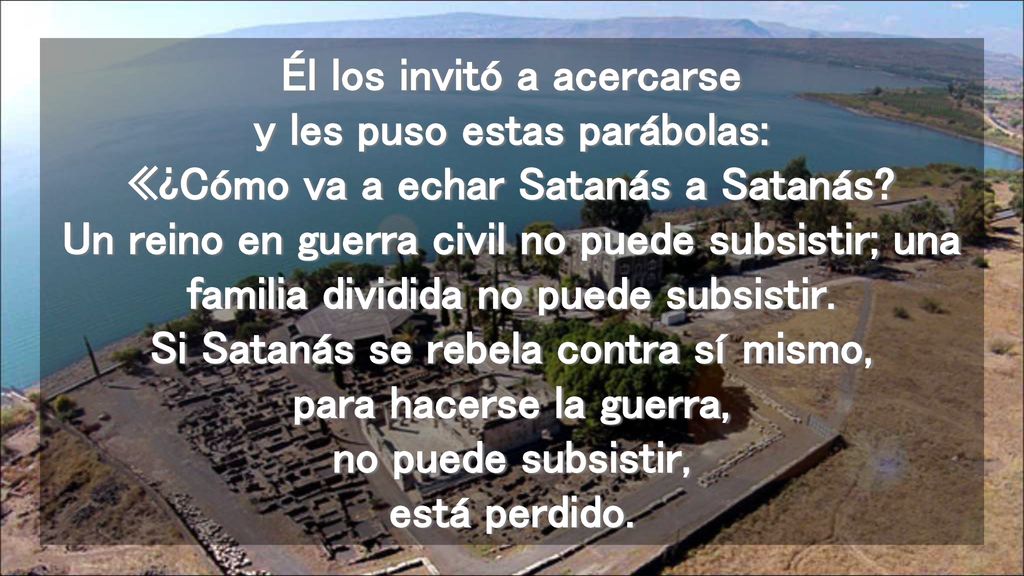 Él los invitó a acercarse y les puso estas parábolas: «¿Cómo va a echar Satanás a Satanás.