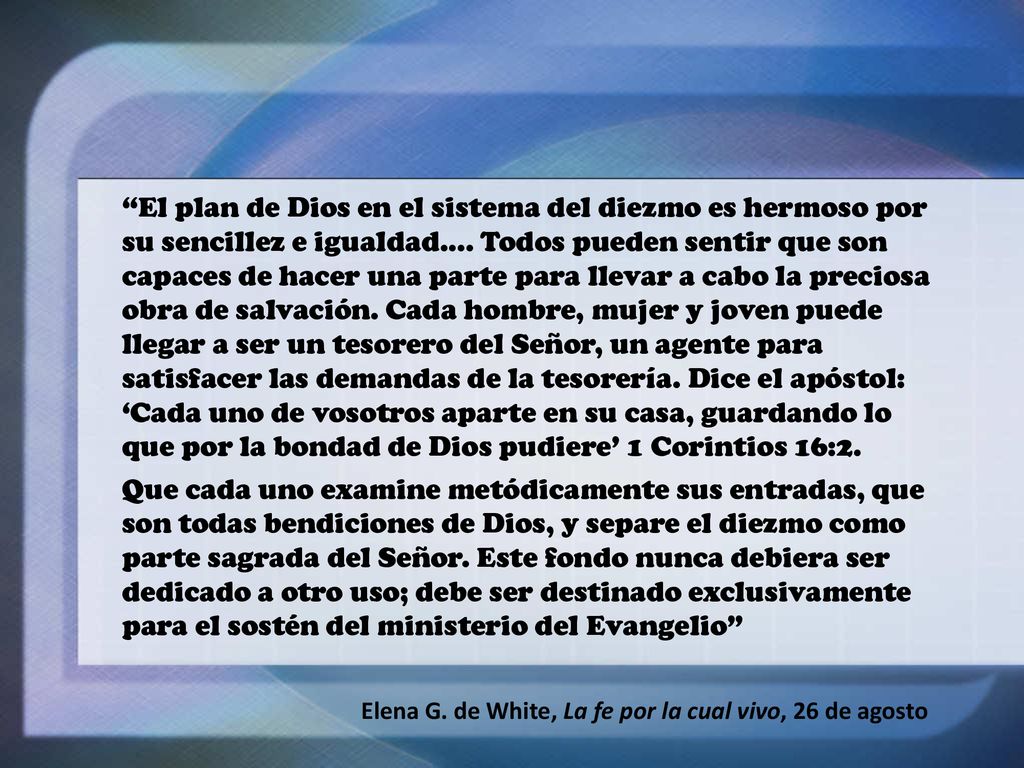 El plan de Dios en el sistema del diezmo es hermoso por su sencillez e igualdad.... Todos pueden sentir que son capaces de hacer una parte para llevar a cabo la preciosa obra de salvación. Cada hombre, mujer y joven puede llegar a ser un tesorero del Señor, un agente para satisfacer las demandas de la tesorería. Dice el apóstol: ‘Cada uno de vosotros aparte en su casa, guardando lo que por la bondad de Dios pudiere’ 1 Corintios 16:2.