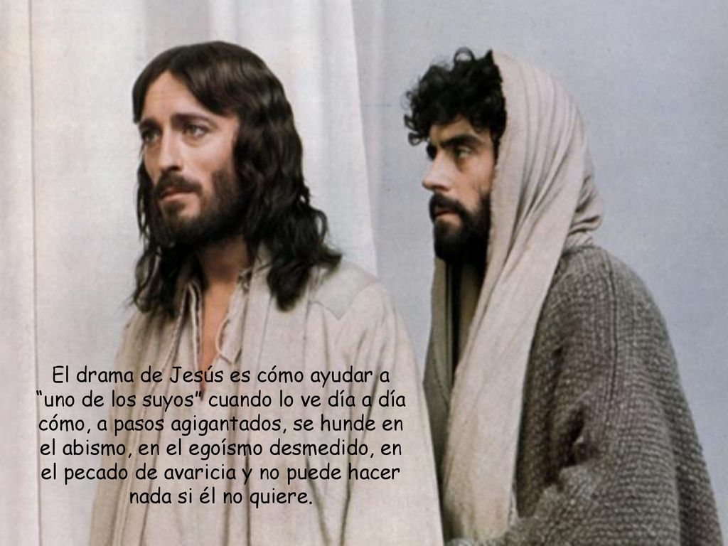 El drama de Jesús es cómo ayudar a uno de los suyos cuando lo ve día a día cómo, a pasos agigantados, se hunde en el abismo, en el egoísmo desmedido, en el pecado de avaricia y no puede hacer nada si él no quiere.