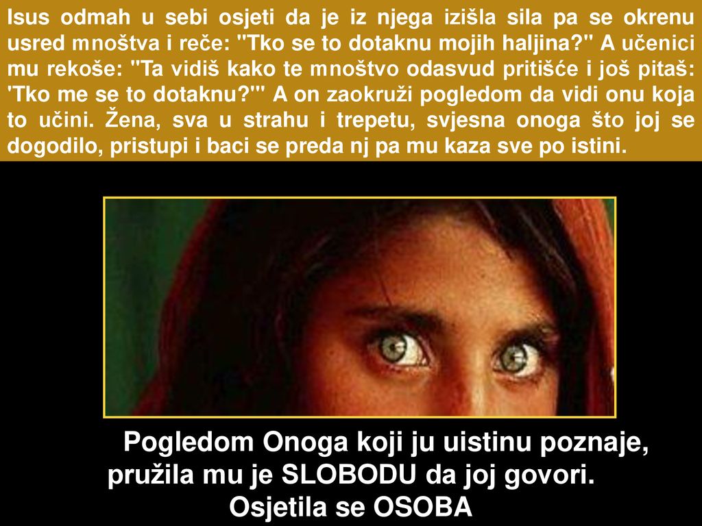 Isus odmah u sebi osjeti da je iz njega izišla sila pa se okrenu usred mnoštva i reče: Tko se to dotaknu mojih haljina A učenici mu rekoše: Ta vidiš kako te mnoštvo odasvud pritišće i još pitaš: Tko me se to dotaknu A on zaokruži pogledom da vidi onu koja to učini. Žena, sva u strahu i trepetu, svjesna onoga što joj se dogodilo, pristupi i baci se preda nj pa mu kaza sve po istini.