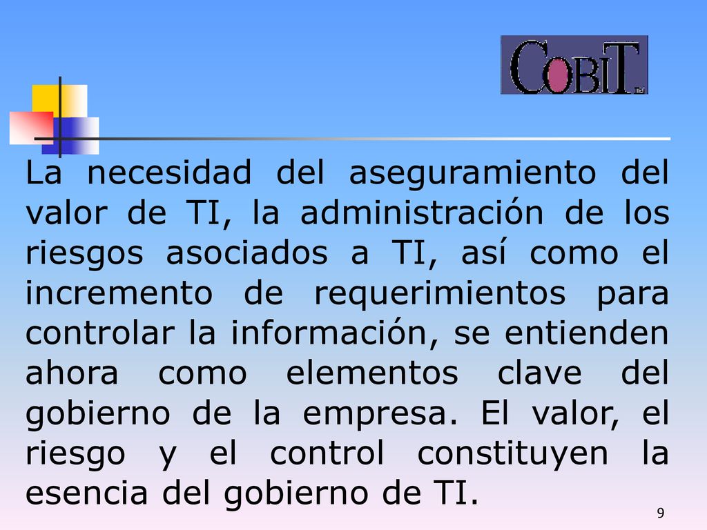 La necesidad del aseguramiento del valor de TI, la administración de los riesgos asociados a TI, así como el incremento de requerimientos para controlar la información, se entienden ahora como elementos clave del gobierno de la empresa.