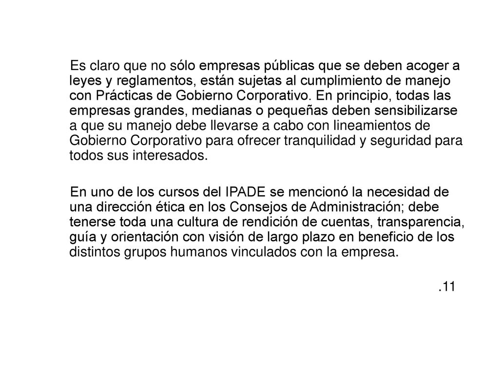 Es claro que no sólo empresas públicas que se deben acoger a leyes y reglamentos, están sujetas al cumplimiento de manejo con Prácticas de Gobierno Corporativo. En principio, todas las empresas grandes, medianas o pequeñas deben sensibilizarse a que su manejo debe llevarse a cabo con lineamientos de Gobierno Corporativo para ofrecer tranquilidad y seguridad para todos sus interesados.