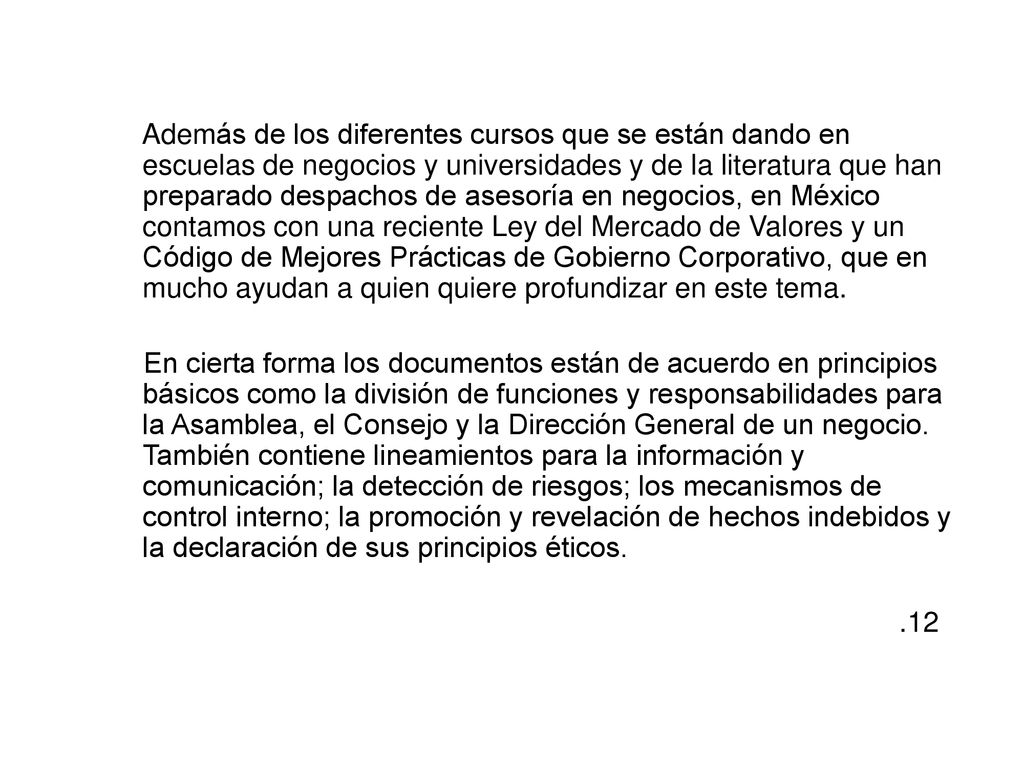 Además de los diferentes cursos que se están dando en escuelas de negocios y universidades y de la literatura que han preparado despachos de asesoría en negocios, en México contamos con una reciente Ley del Mercado de Valores y un Código de Mejores Prácticas de Gobierno Corporativo, que en mucho ayudan a quien quiere profundizar en este tema.