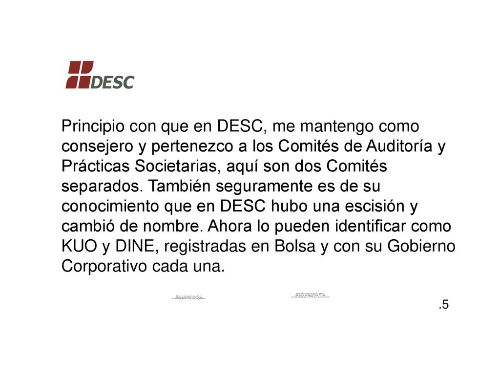 Principio con que en DESC, me mantengo como consejero y pertenezco a los Comités de Auditoría y Prácticas Societarias, aquí son dos Comités separados. También seguramente es de su conocimiento que en DESC hubo una escisión y cambió de nombre. Ahora lo pueden identificar como KUO y DINE, registradas en Bolsa y con su Gobierno Corporativo cada una.
