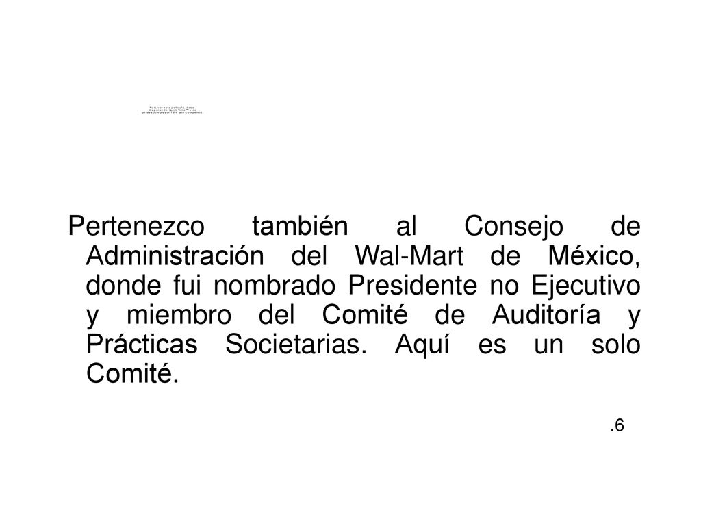 Pertenezco también al Consejo de Administración del Wal-Mart de México, donde fui nombrado Presidente no Ejecutivo y miembro del Comité de Auditoría y Prácticas Societarias. Aquí es un solo Comité.