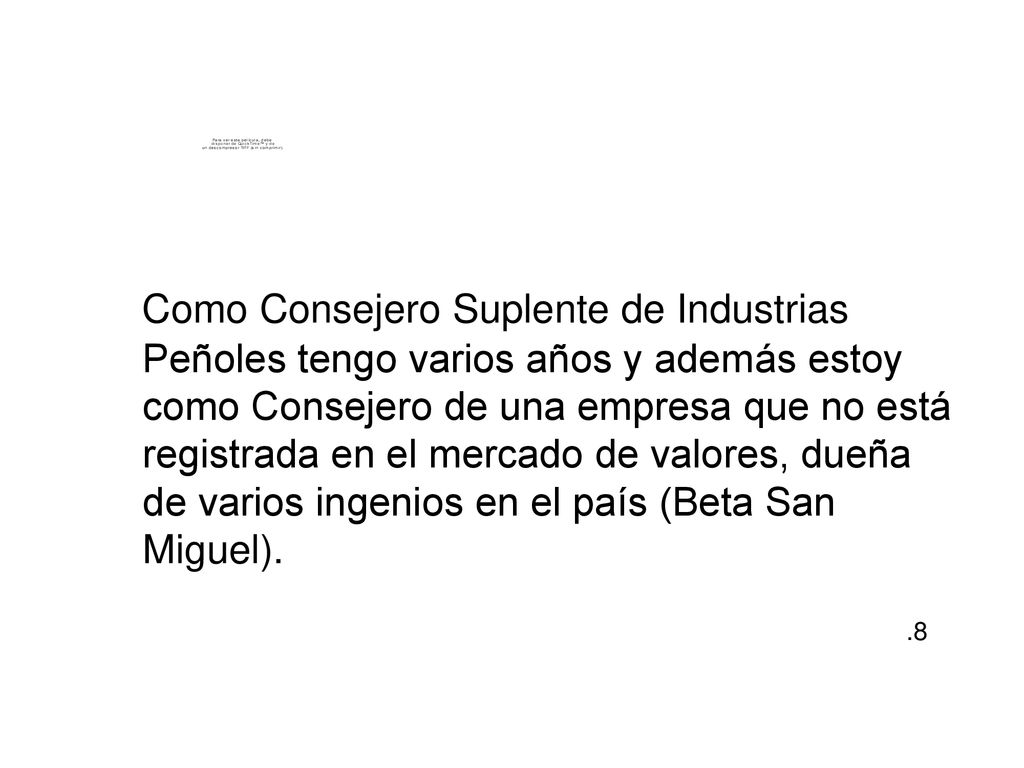 Como Consejero Suplente de Industrias Peñoles tengo varios años y además estoy como Consejero de una empresa que no está registrada en el mercado de valores, dueña de varios ingenios en el país (Beta San Miguel).