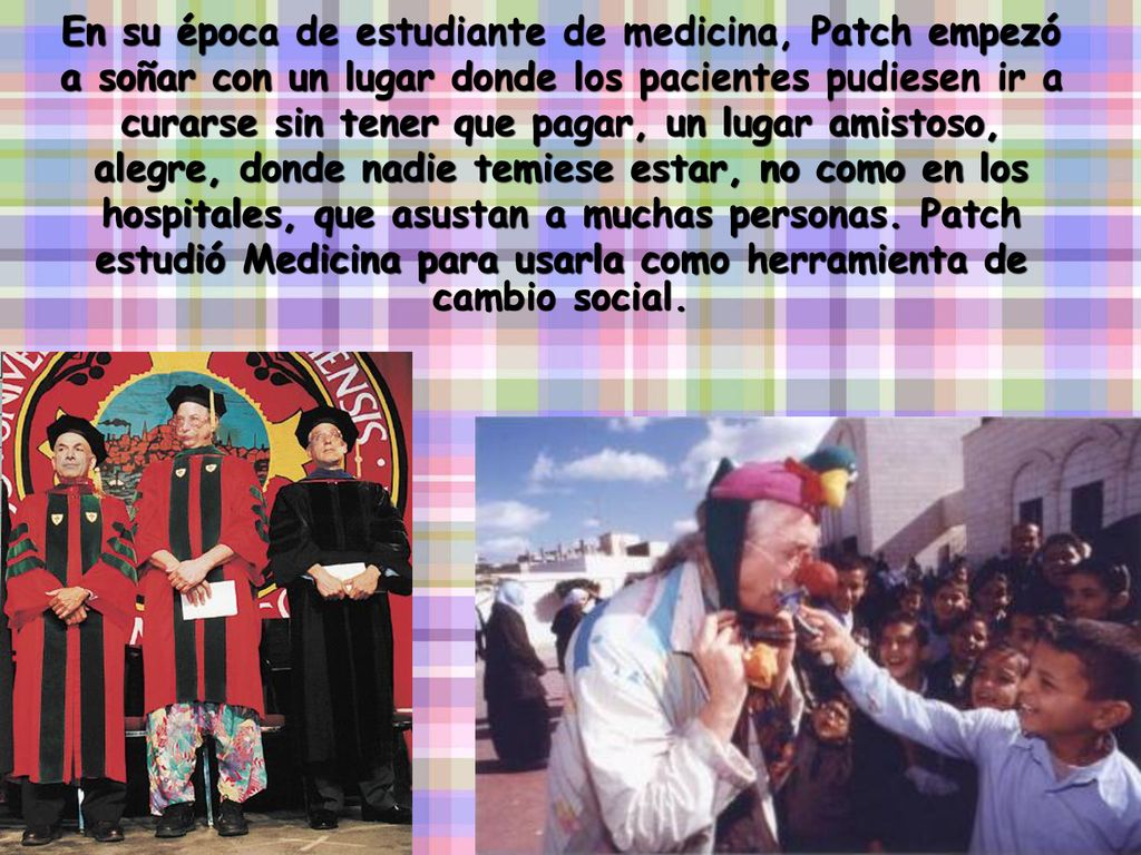 En su época de estudiante de medicina, Patch empezó a soñar con un lugar donde los pacientes pudiesen ir a curarse sin tener que pagar, un lugar amistoso, alegre, donde nadie temiese estar, no como en los hospitales, que asustan a muchas personas.