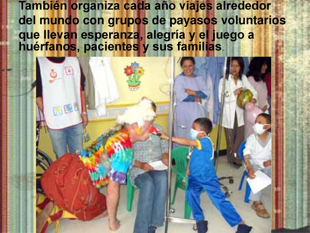 También organiza cada año viajes alrededor del mundo con grupos de payasos voluntarios que llevan esperanza, alegría y el juego a huérfanos, pacientes y sus familias.