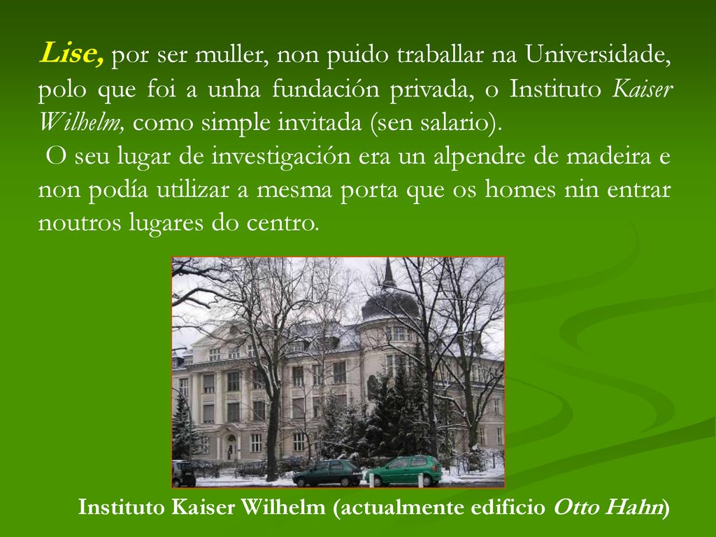 Lise, por ser muller, non puido traballar na Universidade, polo que foi a unha fundación privada, o Instituto Kaiser Wilhelm, como simple invitada (sen salario).