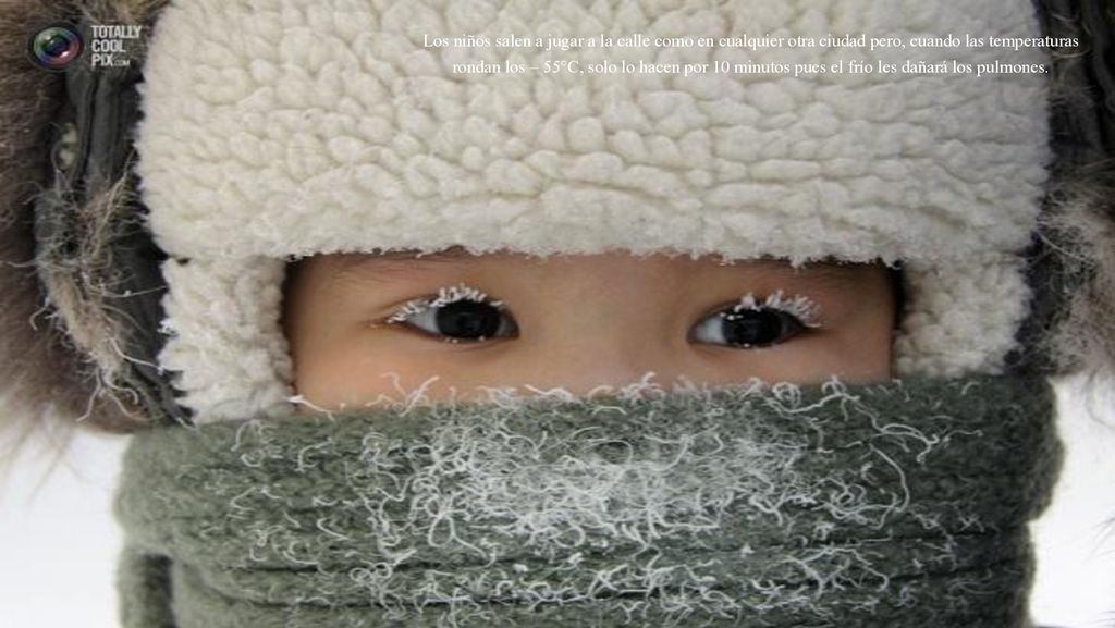 Los niños salen a jugar a la calle como en cualquier otra ciudad pero, cuando las temperaturas rondan los – 55°C, solo lo hacen por 10 minutos pues el frío les dañará los pulmones.