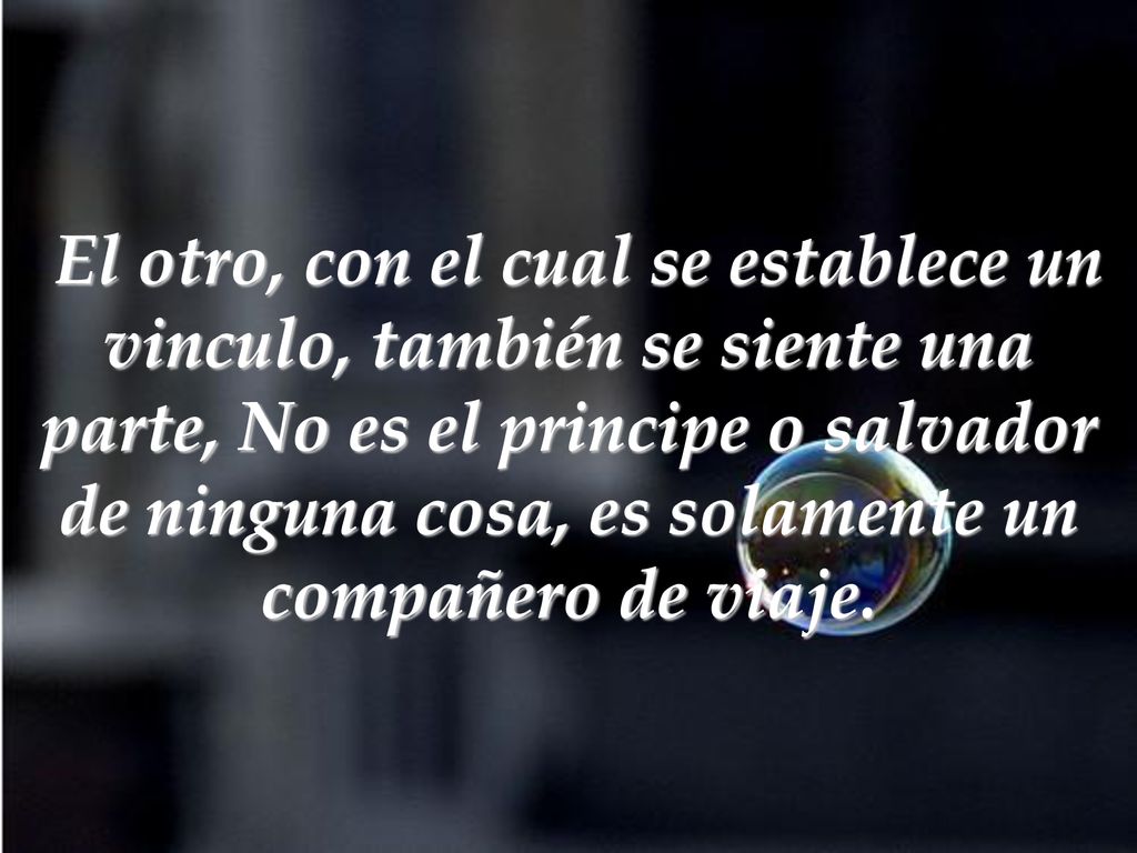 El otro, con el cual se establece un vinculo, también se siente una parte, No es el principe o salvador de ninguna cosa, es solamente un compañero de viaje.