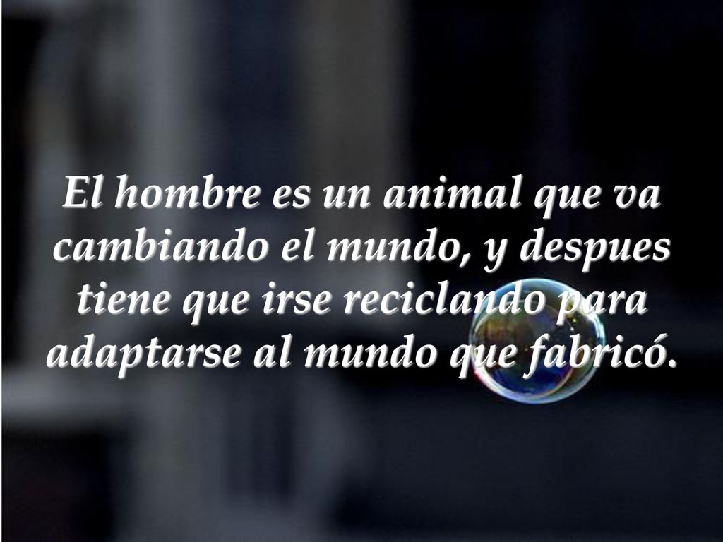 El hombre es un animal que va cambiando el mundo, y despues tiene que irse reciclando para adaptarse al mundo que fabricó.