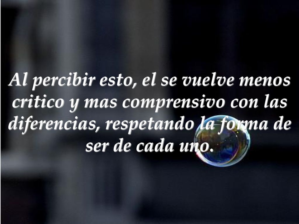 Al percibir esto, el se vuelve menos critico y mas comprensivo con las diferencias, respetando la forma de ser de cada uno.
