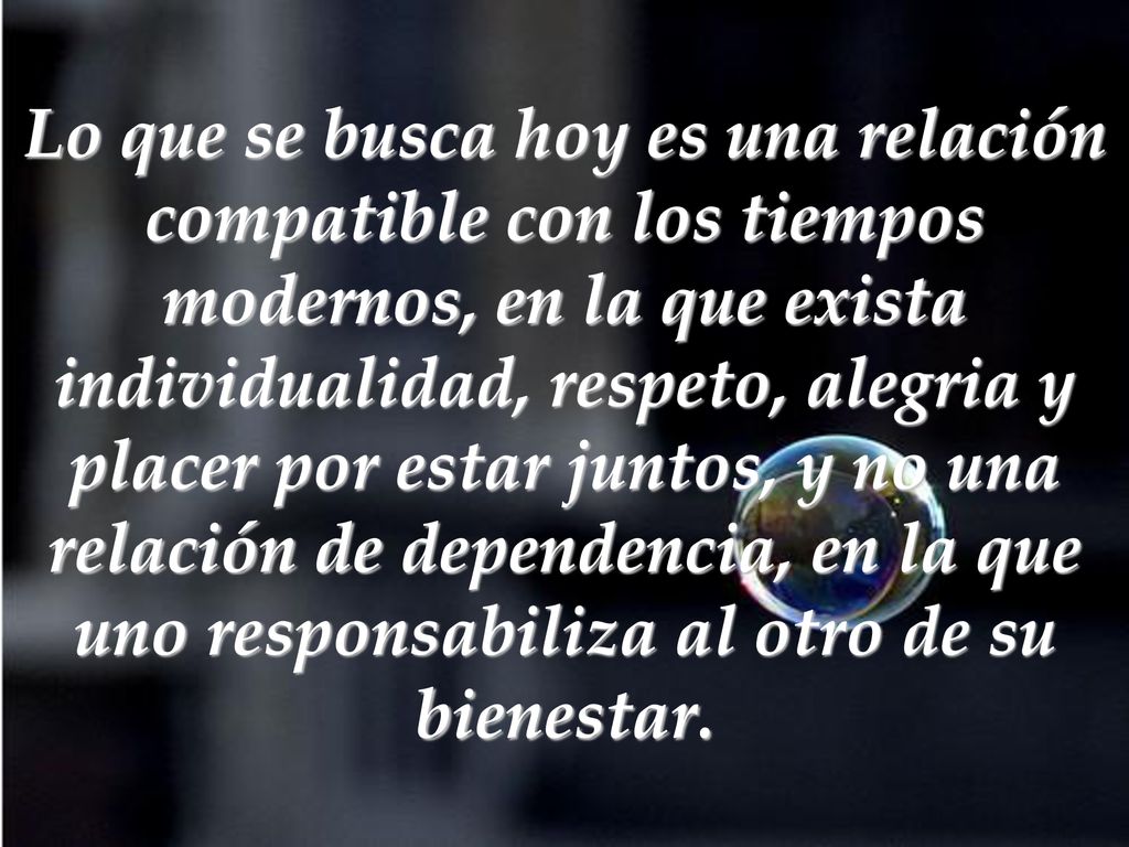 Lo que se busca hoy es una relación compatible con los tiempos modernos, en la que exista individualidad, respeto, alegria y placer por estar juntos, y no una relación de dependencia, en la que uno responsabiliza al otro de su bienestar.