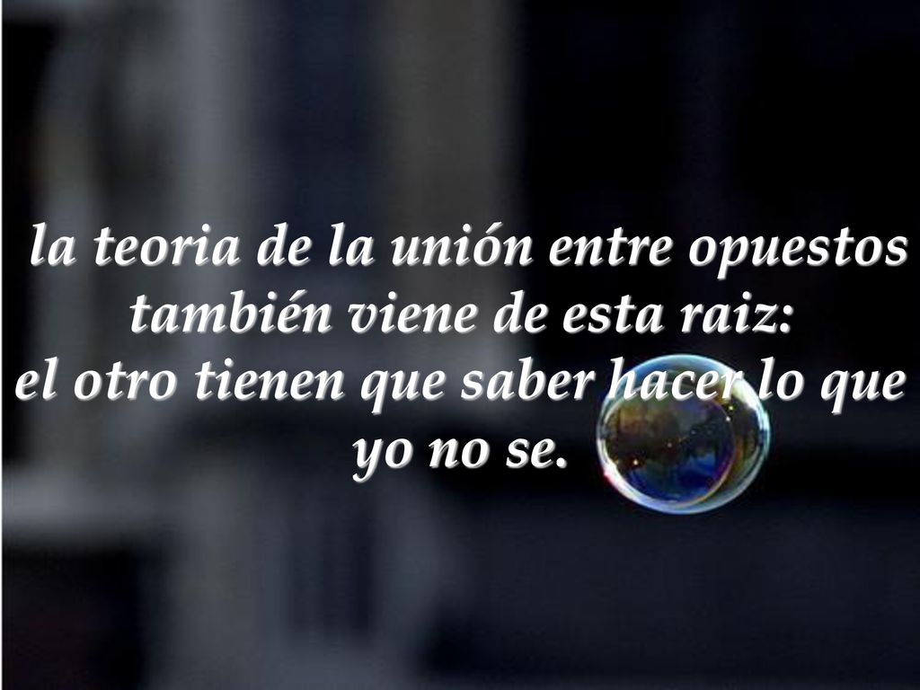 la teoria de la unión entre opuestos también viene de esta raiz: el otro tienen que saber hacer lo que yo no se.