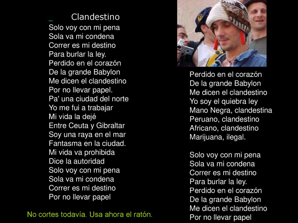 Clandestino Solo voy con mi pena Sola va mi condena Correr es mi destino Para burlar la ley. Perdido en el corazón De la grande Babylon Me dicen el clandestino Por no llevar papel. Pa una ciudad del norte Yo me fui a trabajar Mi vida la dejé Entre Ceuta y Gibraltar Soy una raya en el mar Fantasma en la ciudad. Mi vida va prohibida Dice la autoridad Solo voy con mi pena Sola va mi condena Correr es mi destino Por no llevar papel