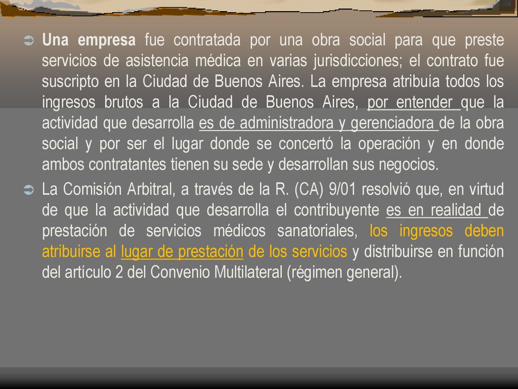 Una empresa fue contratada por una obra social para que preste servicios de asistencia médica en varias jurisdicciones; el contrato fue suscripto en la Ciudad de Buenos Aires. La empresa atribuía todos los ingresos brutos a la Ciudad de Buenos Aires, por entender que la actividad que desarrolla es de administradora y gerenciadora de la obra social y por ser el lugar donde se concertó la operación y en donde ambos contratantes tienen su sede y desarrollan sus negocios.