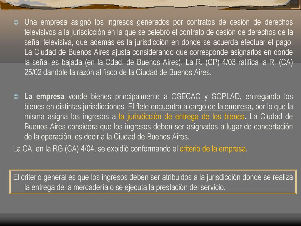 Una empresa asignó los ingresos generados por contratos de cesión de derechos televisivos a la jurisdicción en la que se celebró el contrato de cesión de derechos de la señal televisiva, que además es la jurisdicción en donde se acuerda efectuar el pago. La Ciudad de Buenos Aires ajusta considerando que corresponde asignarlos en donde la señal es bajada (en la Cdad. de Buenos Aires). La R. (CP) 4/03 ratifica la R. (CA) 25/02 dándole la razón al fisco de la Ciudad de Buenos Aires.