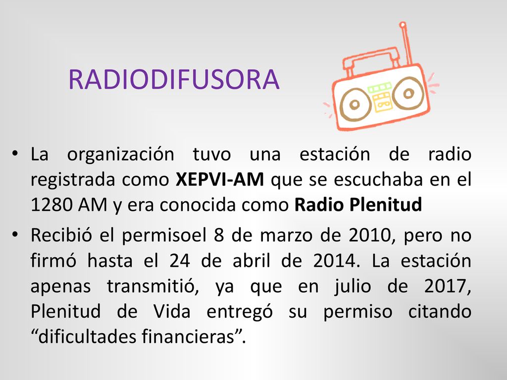 RADIODIFUSORA La organización tuvo una estación de radio registrada como XEPVI-AM que se escuchaba en el 1280 AM y era conocida como Radio Plenitud.