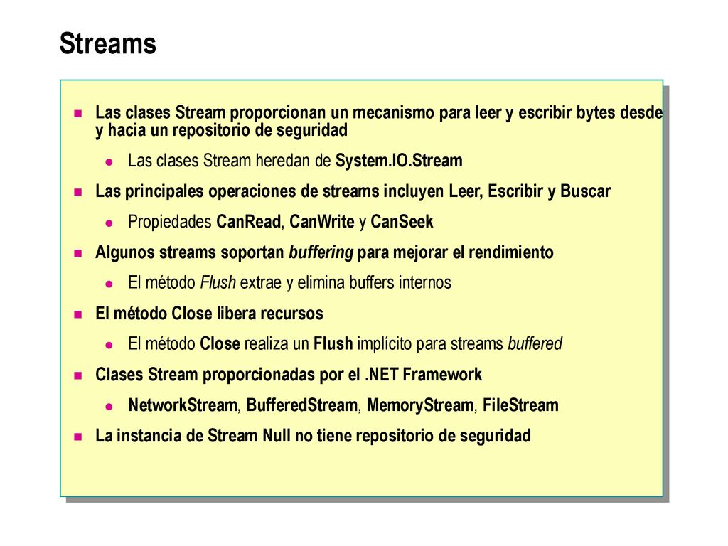 Streams Las clases Stream proporcionan un mecanismo para leer y escribir bytes desde y hacia un repositorio de seguridad.