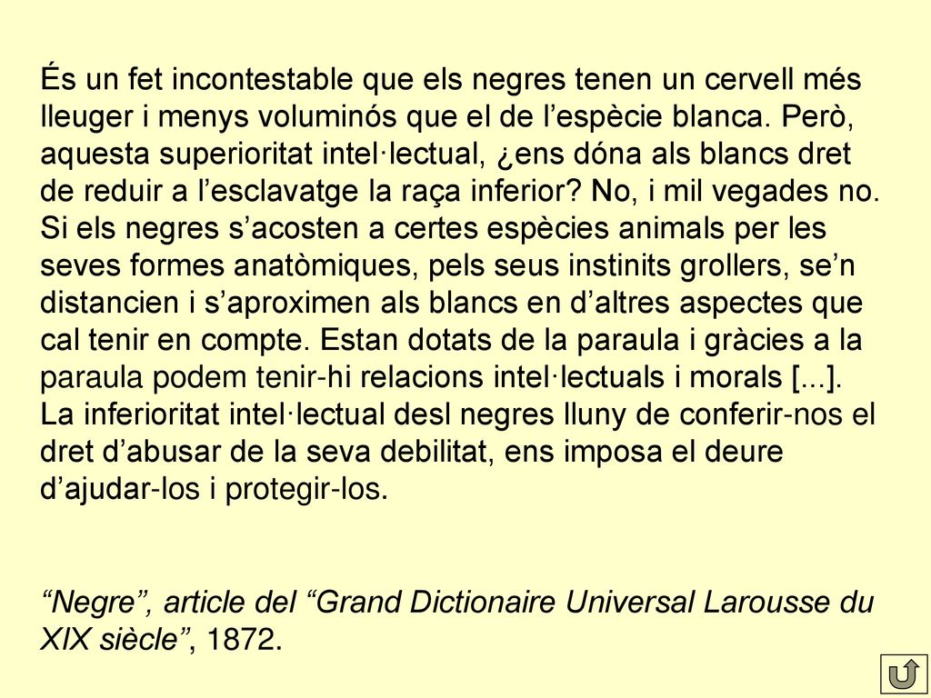 És un fet incontestable que els negres tenen un cervell més lleuger i menys voluminós que el de l’espècie blanca. Però, aquesta superioritat intel·lectual, ¿ens dóna als blancs dret de reduir a l’esclavatge la raça inferior No, i mil vegades no. Si els negres s’acosten a certes espècies animals per les seves formes anatòmiques, pels seus instinits grollers, se’n distancien i s’aproximen als blancs en d’altres aspectes que cal tenir en compte. Estan dotats de la paraula i gràcies a la paraula podem tenir-hi relacions intel·lectuals i morals [...]. La inferioritat intel·lectual desl negres lluny de conferir-nos el dret d’abusar de la seva debilitat, ens imposa el deure d’ajudar-los i protegir-los.
