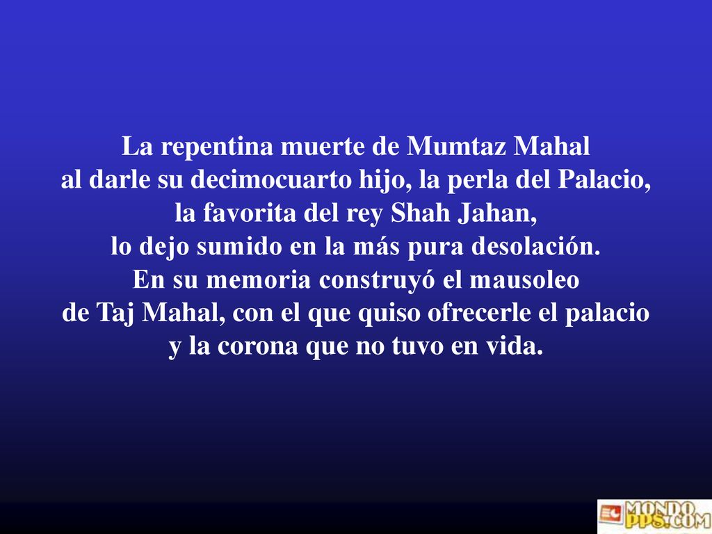 La repentina muerte de Mumtaz Mahal al darle su decimocuarto hijo, la perla del Palacio, la favorita del rey Shah Jahan, lo dejo sumido en la más pura desolación.