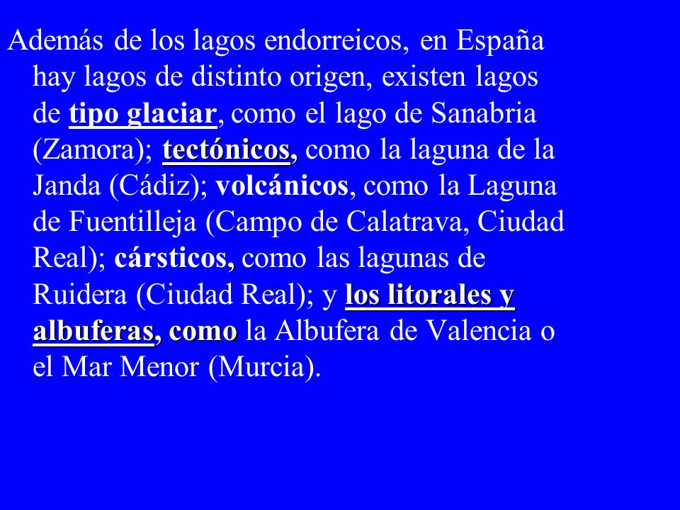 Además de los lagos endorreicos, en España hay lagos de distinto origen, existen lagos de tipo glaciar, como el lago de Sanabria (Zamora); tectónicos, como la laguna de la Janda (Cádiz); volcánicos, como la Laguna de Fuentilleja (Campo de Calatrava, Ciudad Real); cársticos, como las lagunas de Ruidera (Ciudad Real); y los litorales y albuferas, como la Albufera de Valencia o el Mar Menor (Murcia).