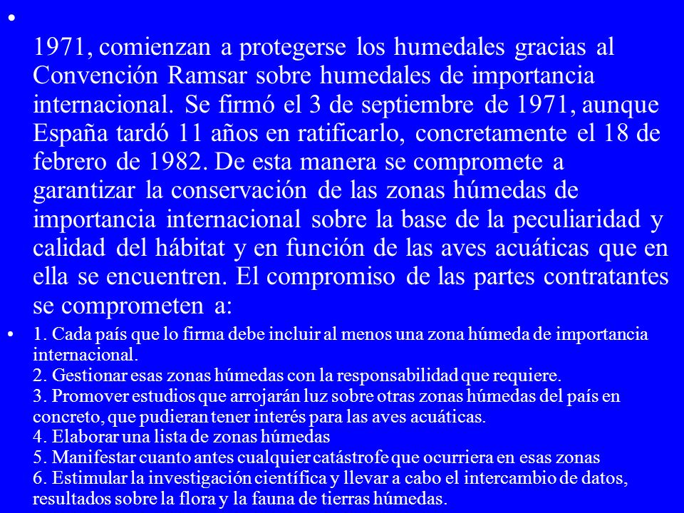 1971, comienzan a protegerse los humedales gracias al Convención Ramsar sobre humedales de importancia internacional. Se firmó el 3 de septiembre de 1971, aunque España tardó 11 años en ratificarlo, concretamente el 18 de febrero de De esta manera se compromete a garantizar la conservación de las zonas húmedas de importancia internacional sobre la base de la peculiaridad y calidad del hábitat y en función de las aves acuáticas que en ella se encuentren. El compromiso de las partes contratantes se comprometen a:
