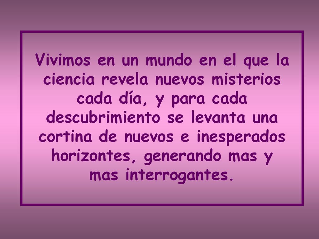 Vivimos en un mundo en el que la ciencia revela nuevos misterios cada día, y para cada descubrimiento se levanta una cortina de nuevos e inesperados horizontes, generando mas y mas interrogantes.