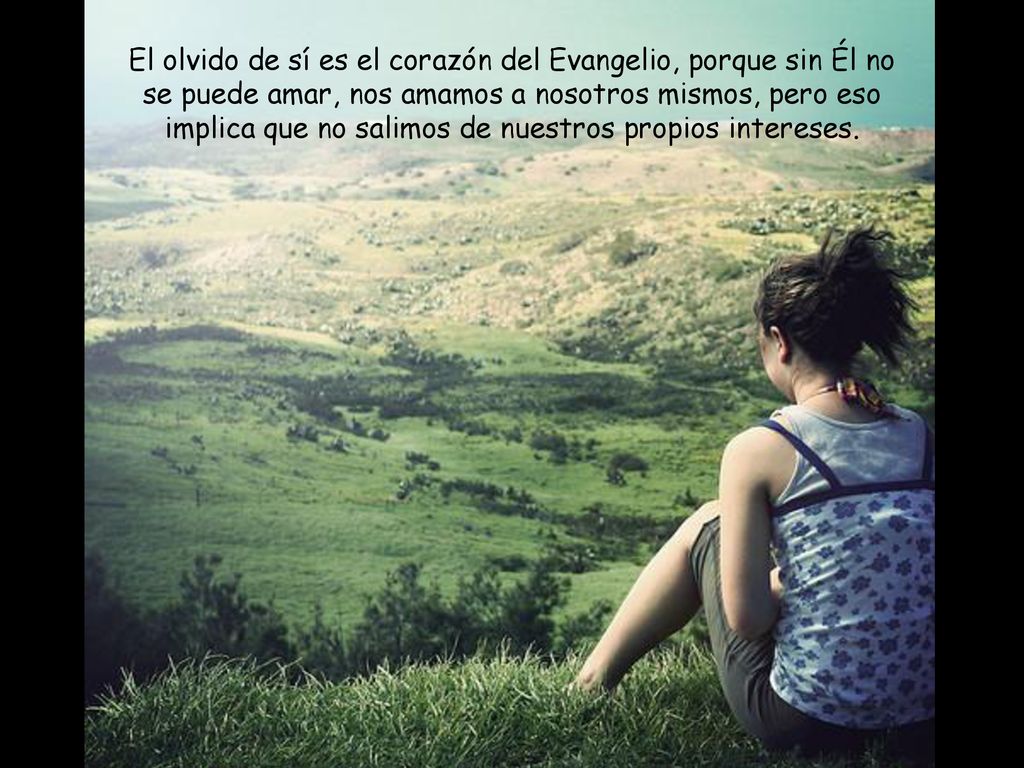 El olvido de sí es el corazón del Evangelio, porque sin Él no se puede amar, nos amamos a nosotros mismos, pero eso implica que no salimos de nuestros propios intereses.