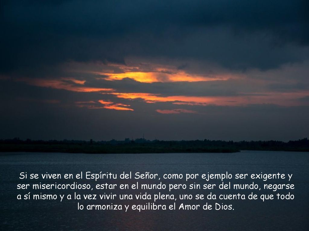 Si se viven en el Espíritu del Señor, como por ejemplo ser exigente y ser misericordioso, estar en el mundo pero sin ser del mundo, negarse a sí mismo y a la vez vivir una vida plena, uno se da cuenta de que todo lo armoniza y equilibra el Amor de Dios.