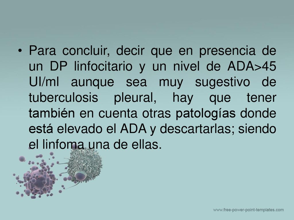 Para concluir, decir que en presencia de un DP linfocitario y un nivel de ADA>45 UI/ml aunque sea muy sugestivo de tuberculosis pleural, hay que tener también en cuenta otras patologías donde está elevado el ADA y descartarlas; siendo el linfoma una de ellas.