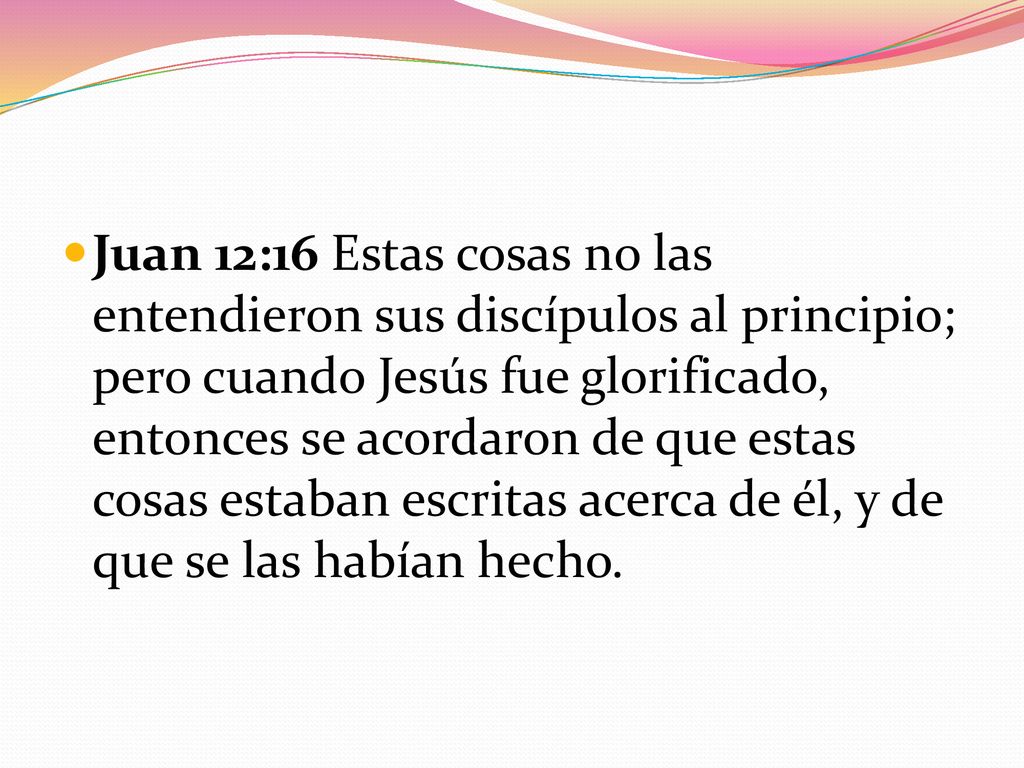 Juan 12:16 Estas cosas no las entendieron sus discípulos al principio; pero cuando Jesús fue glorificado, entonces se acordaron de que estas cosas estaban escritas acerca de él, y de que se las habían hecho.