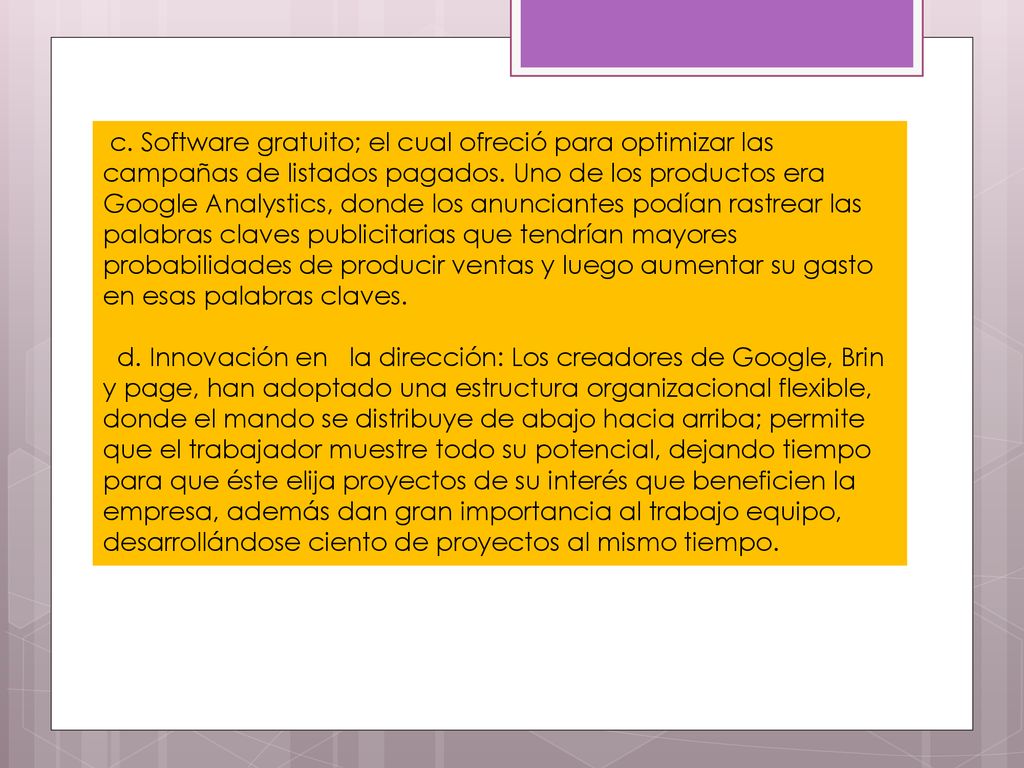 c. Software gratuito; el cual ofreció para optimizar las campañas de listados pagados. Uno de los productos era Google Analystics, donde los anunciantes podían rastrear las palabras claves publicitarias que tendrían mayores probabilidades de producir ventas y luego aumentar su gasto en esas palabras claves.