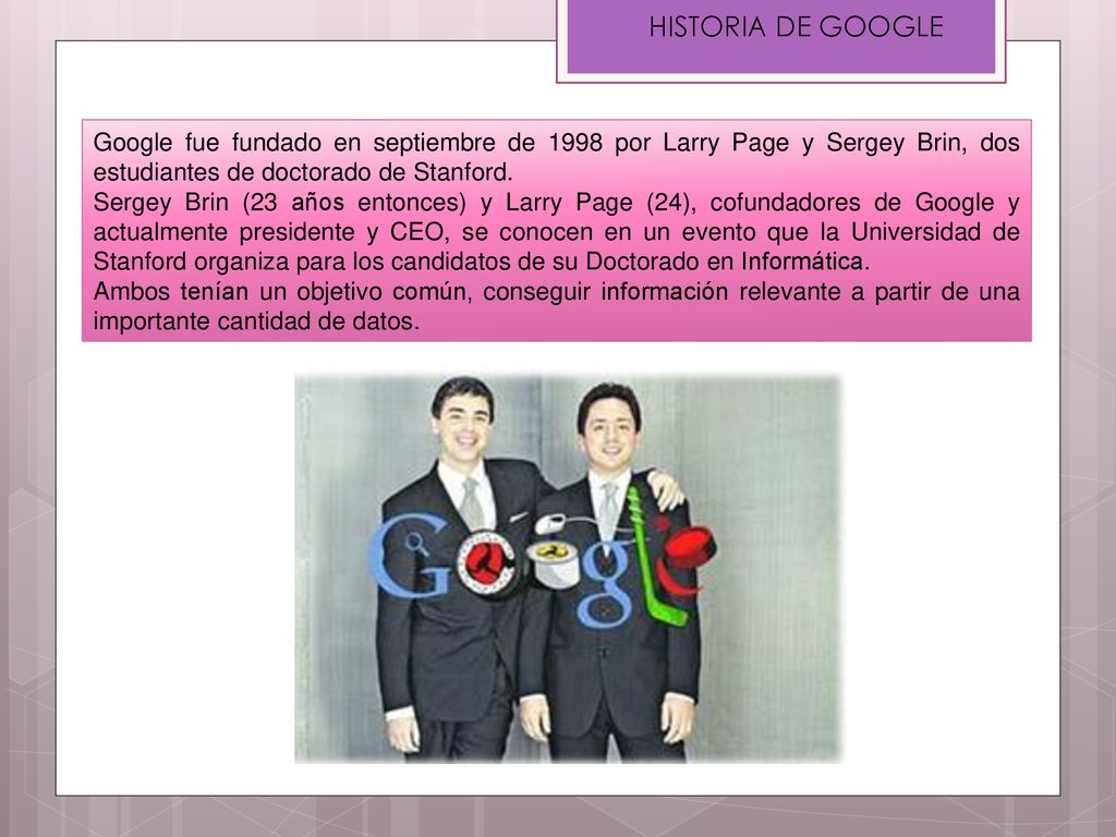 HISTORIA DE GOOGLE Google fue fundado en septiembre de 1998 por Larry Page y Sergey Brin, dos estudiantes de doctorado de Stanford.
