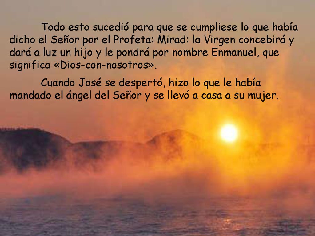 Todo esto sucedió para que se cumpliese lo que había dicho el Señor por el Profeta: Mirad: la Virgen concebirá y dará a luz un hijo y le pondrá por nombre Enmanuel, que significa «Dios-con-nosotros».
