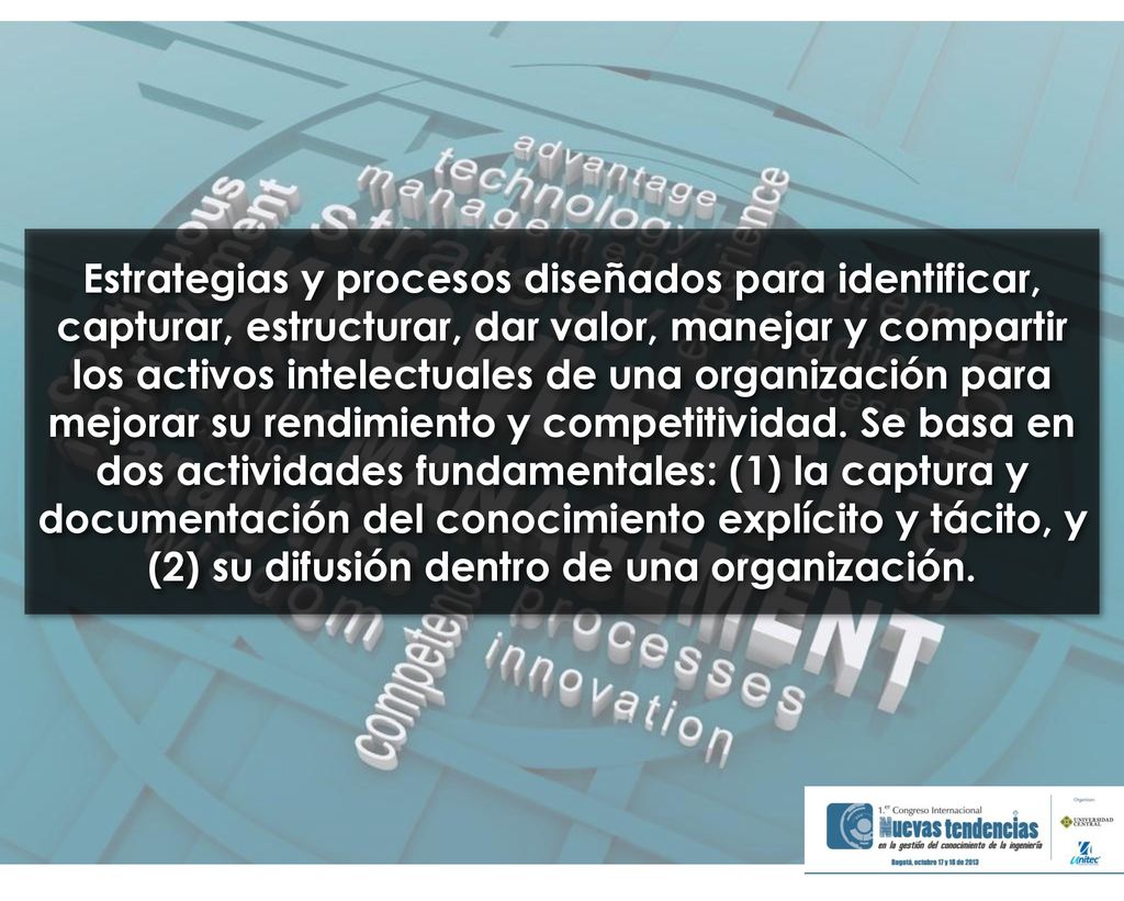 Estrategias y procesos diseñados para identificar, capturar, estructurar, dar valor, manejar y compartir los activos intelectuales de una organización para mejorar su rendimiento y competitividad.