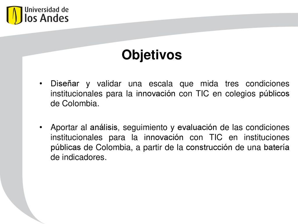 Objetivos Diseñar y validar una escala que mida tres condiciones institucionales para la innovación con TIC en colegios públicos de Colombia.