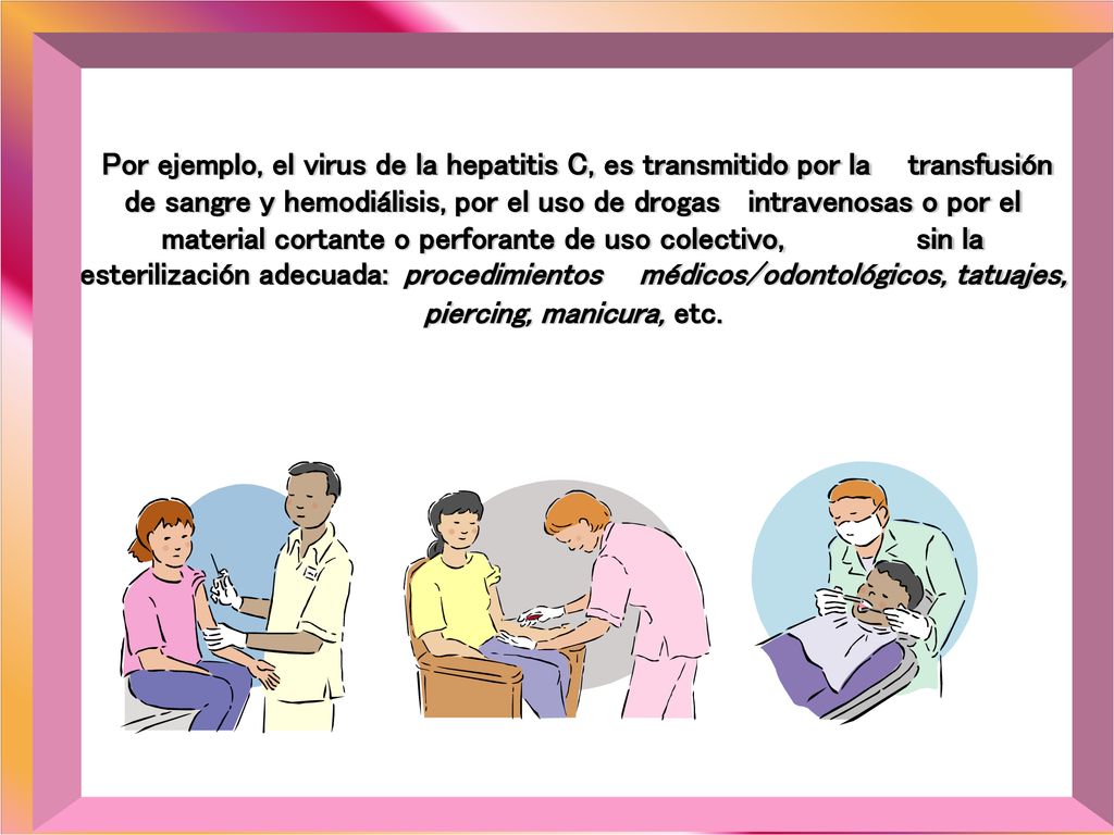 Por ejemplo, el virus de la hepatitis C, es transmitido por la transfusión de sangre y hemodiálisis, por el uso de drogas intravenosas o por el material cortante o perforante de uso colectivo, sin la esterilización adecuada: procedimientos médicos/odontológicos, tatuajes, piercing, manicura, etc.