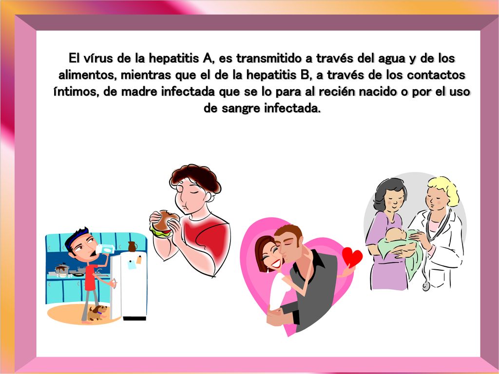 El vírus de la hepatitis A, es transmitido a través del agua y de los alimentos, mientras que el de la hepatitis B, a través de los contactos íntimos, de madre infectada que se lo para al recién nacido o por el uso de sangre infectada.