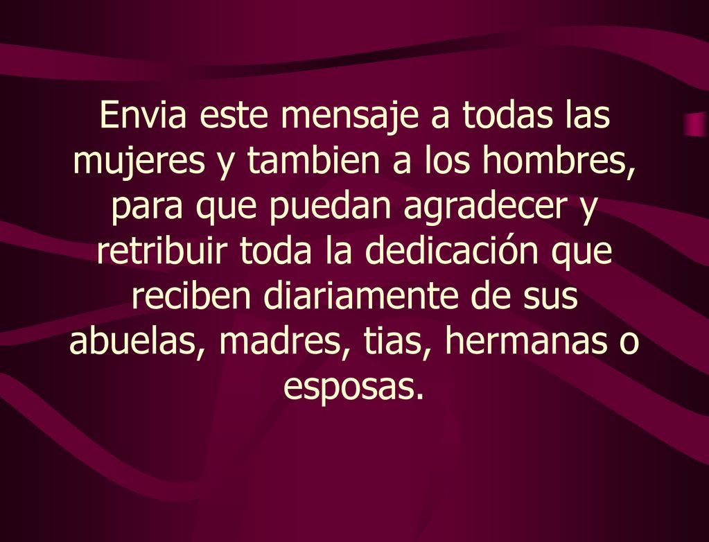 Envia este mensaje a todas las mujeres y tambien a los hombres, para que puedan agradecer y retribuir toda la dedicación que reciben diariamente de sus abuelas, madres, tias, hermanas o esposas.