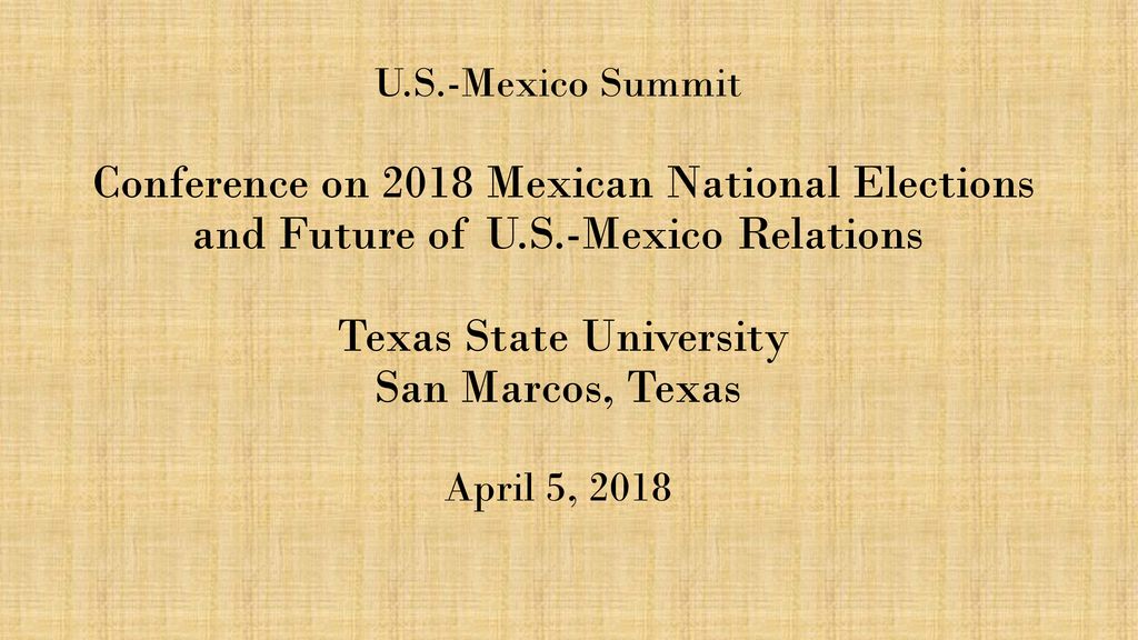 U.S.-Mexico Summit Conference on 2018 Mexican National Elections and Future of U.S.-Mexico Relations Texas State University San Marcos, Texas April 5, 2018